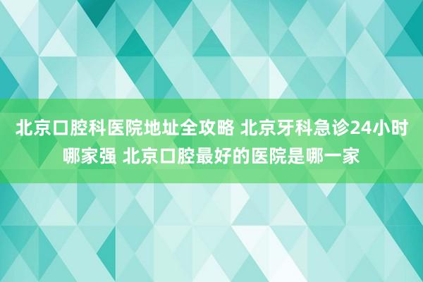 北京口腔科医院地址全攻略 北京牙科急诊24小时哪家强 北京口腔最好的医院是哪一家