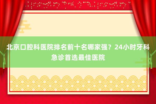 北京口腔科医院排名前十名哪家强？24小时牙科急诊首选最佳医院