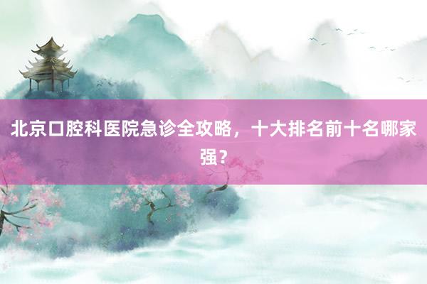 北京口腔科医院急诊全攻略，十大排名前十名哪家强？