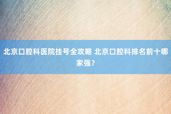 北京口腔科医院挂号全攻略 北京口腔科排名前十哪家强？