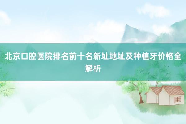 北京口腔医院排名前十名新址地址及种植牙价格全解析