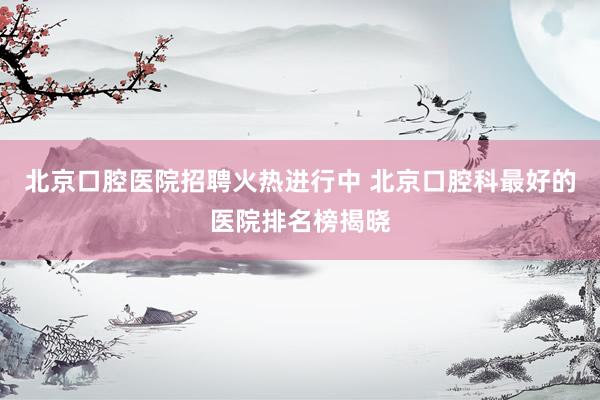 北京口腔医院招聘火热进行中 北京口腔科最好的医院排名榜揭晓