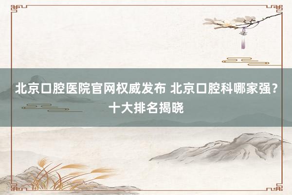 北京口腔医院官网权威发布 北京口腔科哪家强？十大排名揭晓