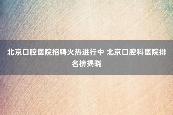北京口腔医院招聘火热进行中 北京口腔科医院排名榜揭晓