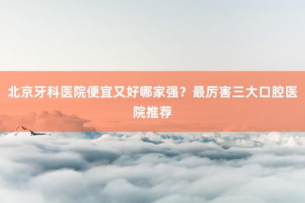 北京牙科医院便宜又好哪家强？最厉害三大口腔医院推荐