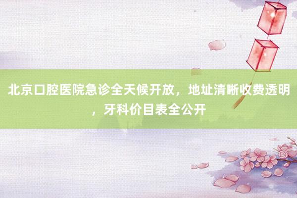 北京口腔医院急诊全天候开放，地址清晰收费透明，牙科价目表全公开