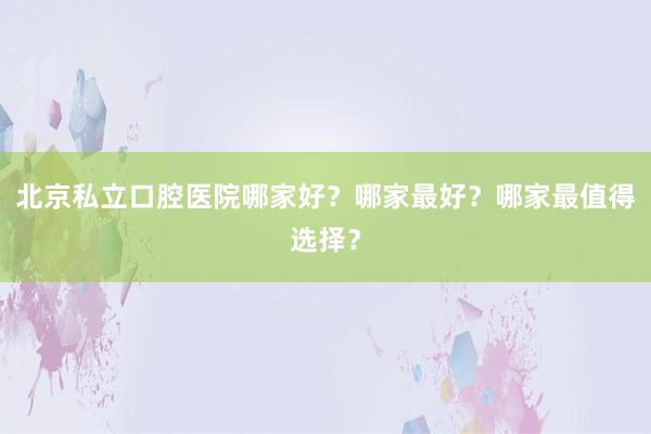 北京私立口腔医院哪家好？哪家最好？哪家最值得选择？