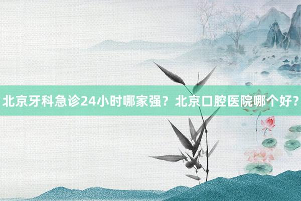 北京牙科急诊24小时哪家强？北京口腔医院哪个好？