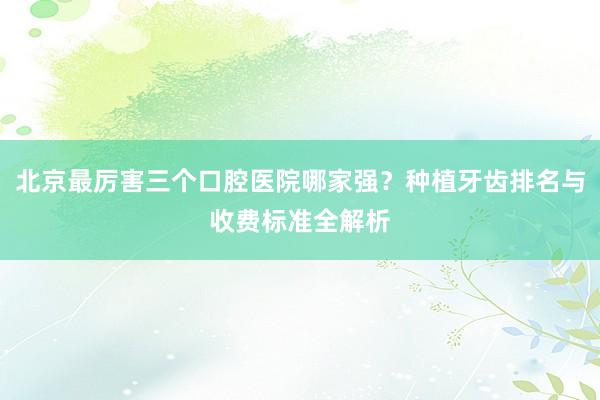 北京最厉害三个口腔医院哪家强？种植牙齿排名与收费标准全解析