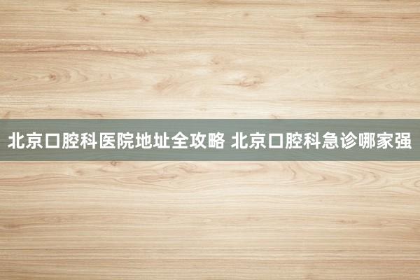 北京口腔科医院地址全攻略 北京口腔科急诊哪家强