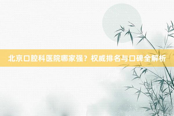 北京口腔科医院哪家强？权威排名与口碑全解析