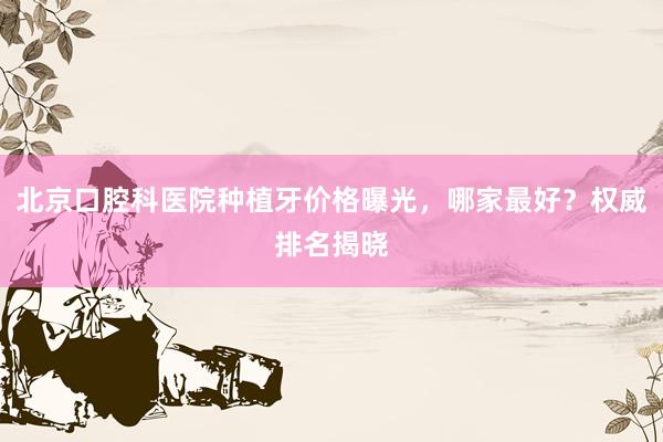 北京口腔科医院种植牙价格曝光，哪家最好？权威排名揭晓