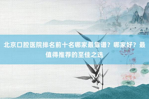 北京口腔医院排名前十名哪家最靠谱？哪家好？最值得推荐的至佳之选