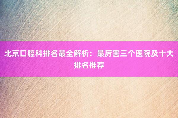 北京口腔科排名最全解析：最厉害三个医院及十大排名推荐