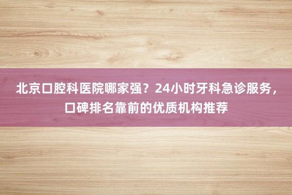 北京口腔科医院哪家强？24小时牙科急诊服务，口碑排名靠前的优质机构推荐