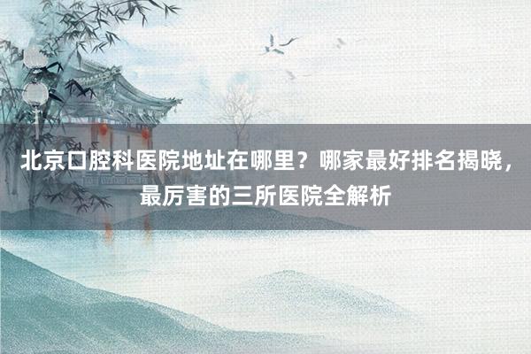 北京口腔科医院地址在哪里？哪家最好排名揭晓，最厉害的三所医院全解析