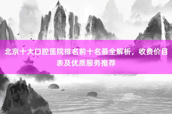 北京十大口腔医院排名前十名最全解析，收费价目表及优质服务推荐