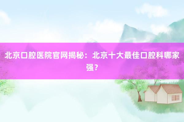 北京口腔医院官网揭秘：北京十大最佳口腔科哪家强？