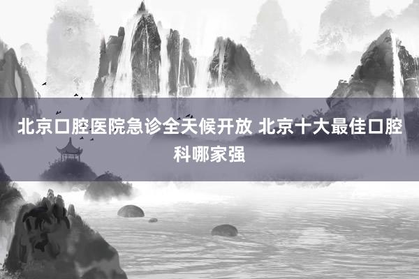 北京口腔医院急诊全天候开放 北京十大最佳口腔科哪家强