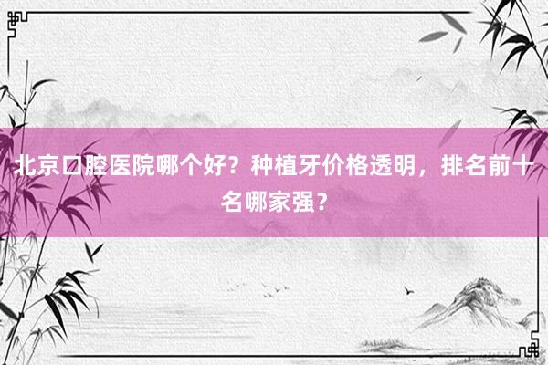 北京口腔医院哪个好？种植牙价格透明，排名前十名哪家强？