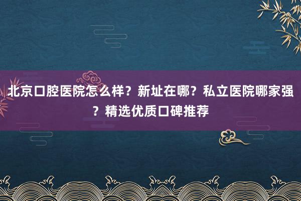 北京口腔医院怎么样？新址在哪？私立医院哪家强？精选优质口碑推荐