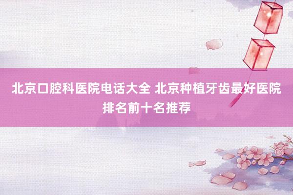 北京口腔科医院电话大全 北京种植牙齿最好医院排名前十名推荐
