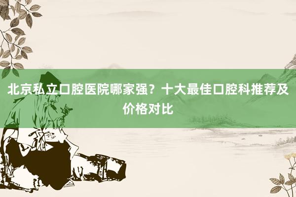 北京私立口腔医院哪家强？十大最佳口腔科推荐及价格对比