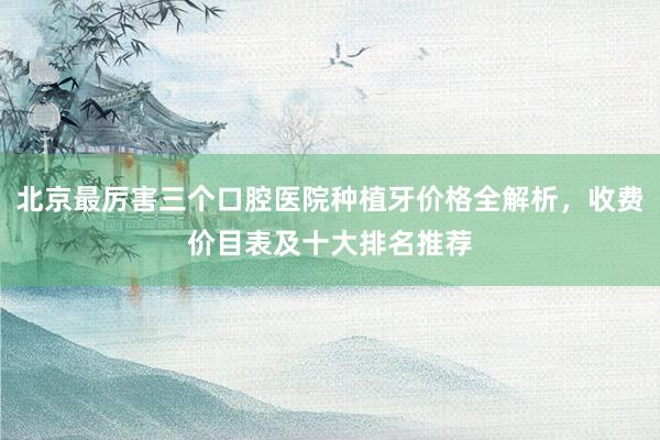 北京最厉害三个口腔医院种植牙价格全解析，收费价目表及十大排名推荐