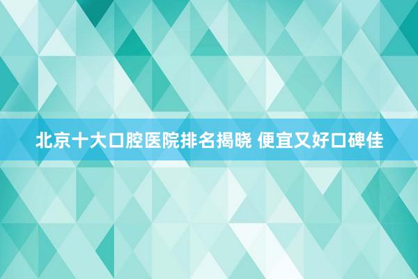 北京十大口腔医院排名揭晓 便宜又好口碑佳