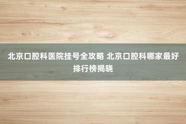 北京口腔科医院挂号全攻略 北京口腔科哪家最好排行榜揭晓