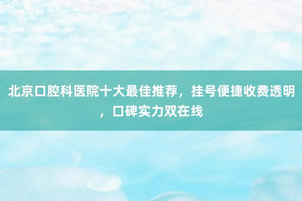 北京口腔科医院十大最佳推荐，挂号便捷收费透明，口碑实力双在线