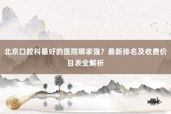 北京口腔科最好的医院哪家强？最新排名及收费价目表全解析