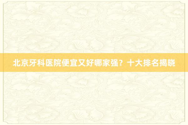 北京牙科医院便宜又好哪家强？十大排名揭晓