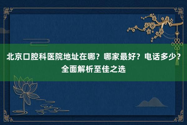 北京口腔科医院地址在哪？哪家最好？电话多少？全面解析至佳之选