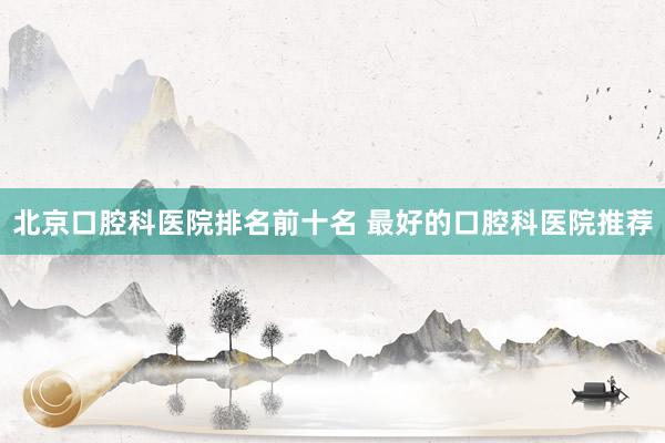 北京口腔科医院排名前十名 最好的口腔科医院推荐