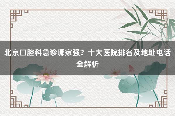 北京口腔科急诊哪家强？十大医院排名及地址电话全解析