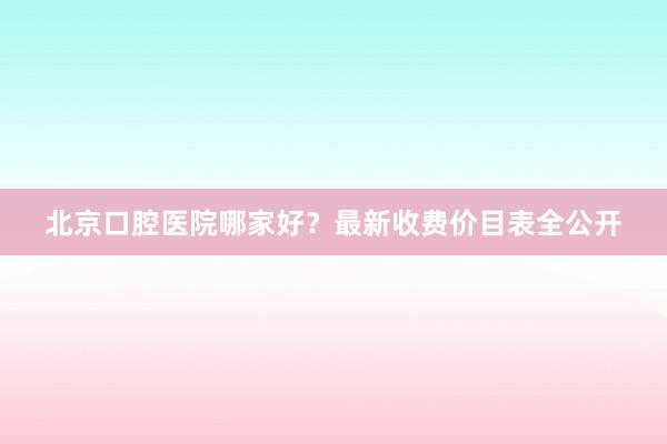 北京口腔医院哪家好？最新收费价目表全公开