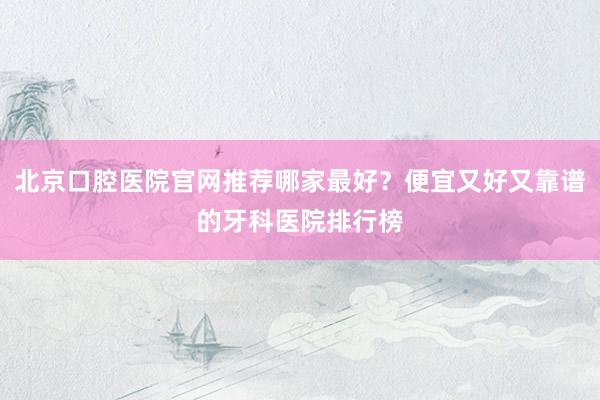 北京口腔医院官网推荐哪家最好？便宜又好又靠谱的牙科医院排行榜