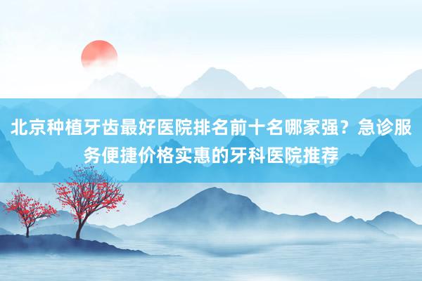 北京种植牙齿最好医院排名前十名哪家强？急诊服务便捷价格实惠的牙科医院推荐