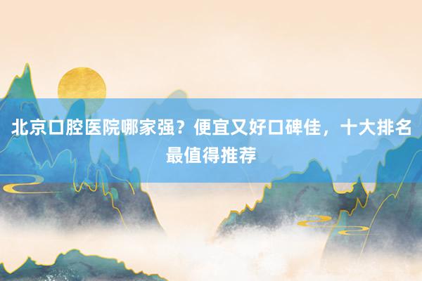 北京口腔医院哪家强？便宜又好口碑佳，十大排名最值得推荐