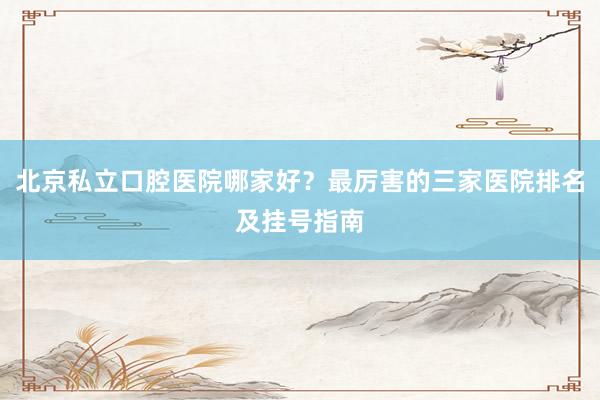 北京私立口腔医院哪家好？最厉害的三家医院排名及挂号指南