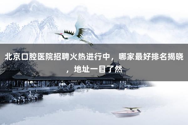 北京口腔医院招聘火热进行中，哪家最好排名揭晓，地址一目了然