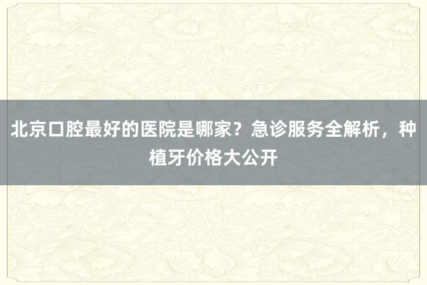 北京口腔最好的医院是哪家？急诊服务全解析，种植牙价格大公开