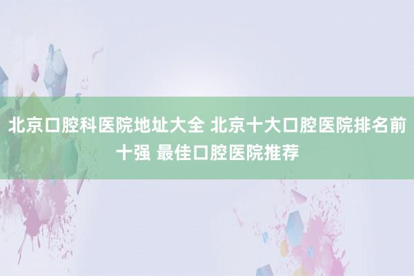 北京口腔科医院地址大全 北京十大口腔医院排名前十强 最佳口腔医院推荐