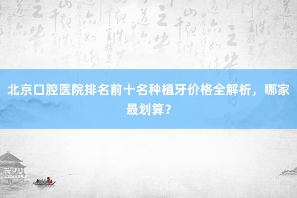 北京口腔医院排名前十名种植牙价格全解析，哪家最划算？