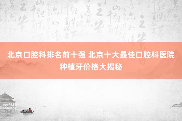 北京口腔科排名前十强 北京十大最佳口腔科医院种植牙价格大揭秘