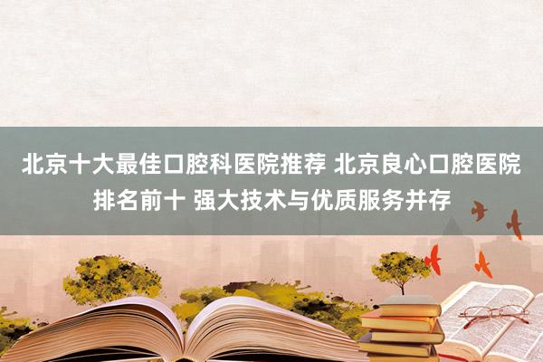 北京十大最佳口腔科医院推荐 北京良心口腔医院排名前十 强大技术与优质服务并存