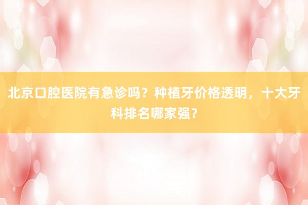 北京口腔医院有急诊吗？种植牙价格透明，十大牙科排名哪家强？