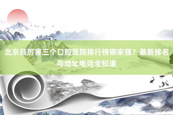 北京最厉害三个口腔医院排行榜哪家强？最新排名与地址电话全知道