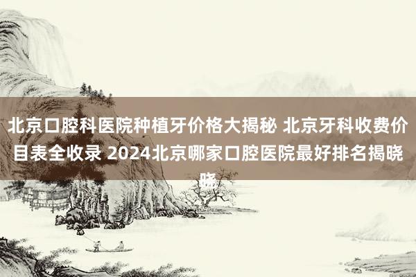 北京口腔科医院种植牙价格大揭秘 北京牙科收费价目表全收录 2024北京哪家口腔医院最好排名揭晓